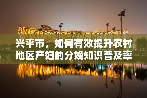 兴平市，如何有效提升农村地区产妇的分娩知识普及率？