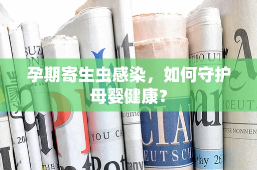 孕期寄生虫感染，如何守护母婴健康？