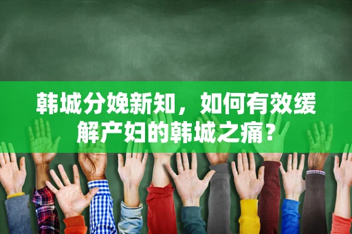 韩城分娩新知，如何有效缓解产妇的韩城之痛？
