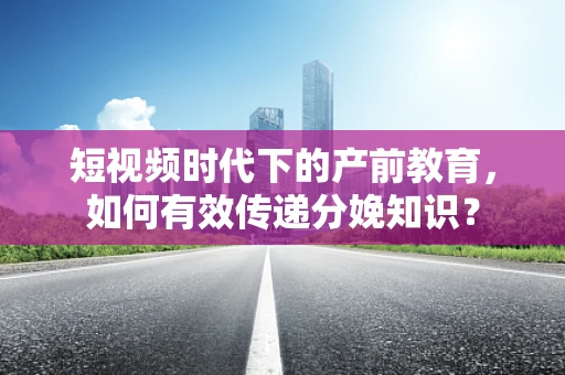 短视频时代下的产前教育，如何有效传递分娩知识？