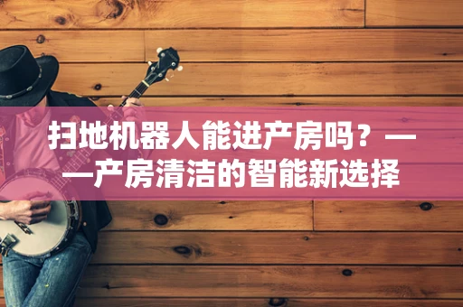 扫地机器人能进产房吗？——产房清洁的智能新选择