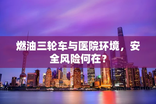 燃油三轮车与医院环境，安全风险何在？