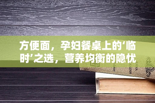 方便面，孕妇餐桌上的‘临时’之选，营养均衡的隐忧？