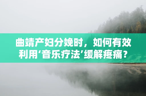 曲靖产妇分娩时，如何有效利用‘音乐疗法’缓解疼痛？