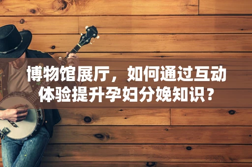博物馆展厅，如何通过互动体验提升孕妇分娩知识？