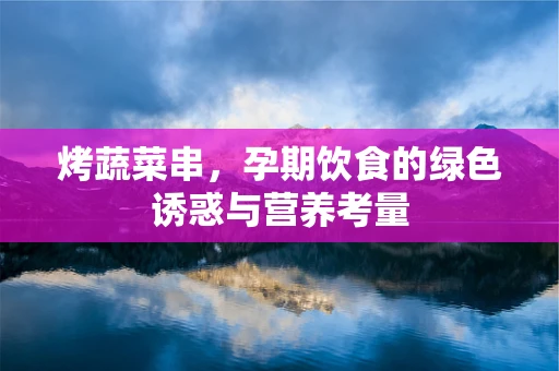 烤蔬菜串，孕期饮食的绿色诱惑与营养考量