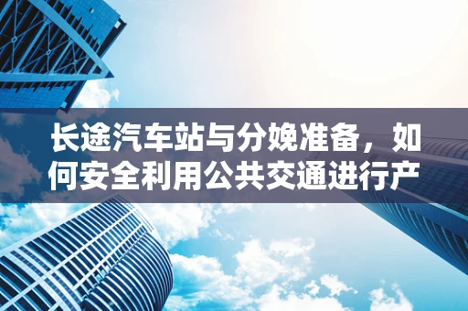 长途汽车站与分娩准备，如何安全利用公共交通进行产前检查？
