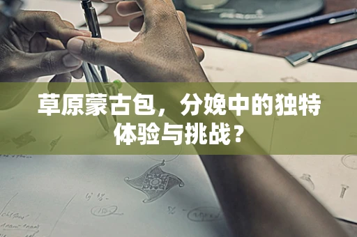 草原蒙古包，分娩中的独特体验与挑战？