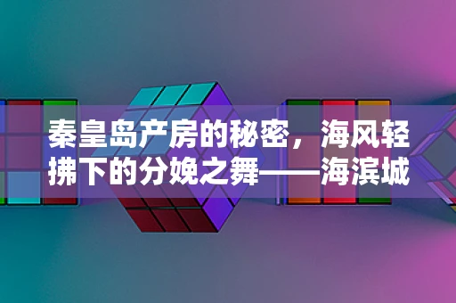 秦皇岛产房的秘密，海风轻拂下的分娩之舞——海滨城市分娩的独特挑战与温馨关怀