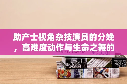 助产士视角杂技演员的分娩，高难度动作与生命之舞的完美平衡