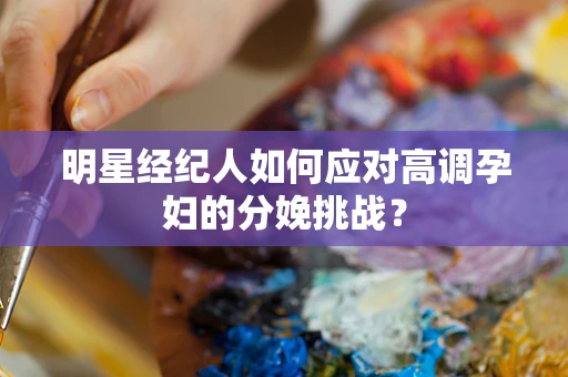 明星经纪人如何应对高调孕妇的分娩挑战？