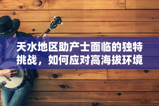 天水地区助产士面临的独特挑战，如何应对高海拔环境下的分娩？