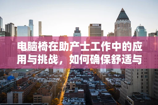 电脑椅在助产士工作中的应用与挑战，如何确保舒适与安全？