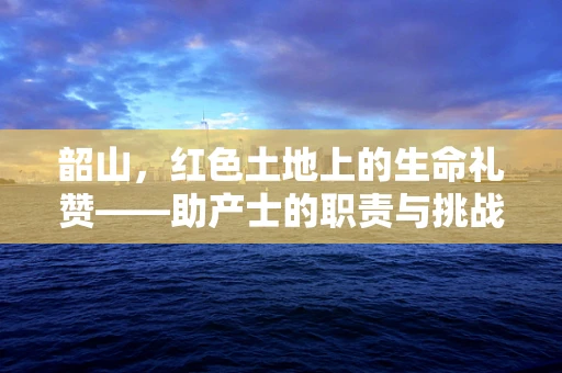 韶山，红色土地上的生命礼赞——助产士的职责与挑战