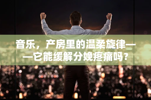 音乐，产房里的温柔旋律——它能缓解分娩疼痛吗？