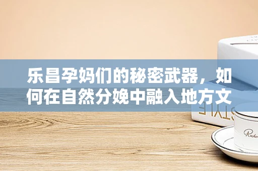 乐昌孕妈们的秘密武器，如何在自然分娩中融入地方文化特色？