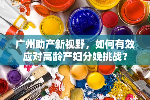 广州助产新视野，如何有效应对高龄产妇分娩挑战？